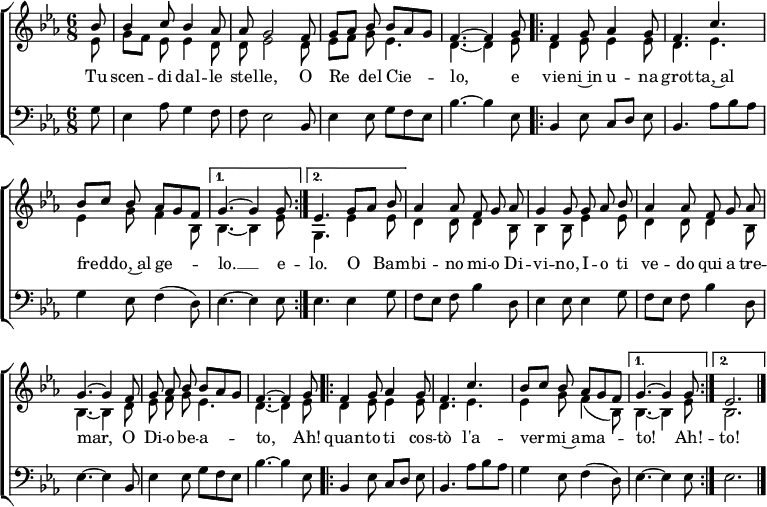 
\header { tagline = ##f }
\layout { indent = 0 \context { \Score \remove "Bar_number_engraver" } }

global = {
  \key es \major
  \time 6/8
  \partial 8
}

sopranoVoice = \relative c'' { \global \autoBeamOff \voiceOne
  bes8 | bes4 c8 bes4 as8 | as g2 f8 | g [as] bes bes [as g] | f4.~f4
  g8 \repeat volta 2 { | f4 g8 as4 g8 | f4. c' |bes8 [c] bes as [g f] | } \alternative { { g4.~g4 g8 } { es4.
  g8 [as] bes | } } as4 as8 f g as | g4 g8 g as bes | as4 as8 f g as | g4.~g4 f8 | g as bes bes [as g] | f4.~f4 g8 |
  \repeat volta 2 { f4 g8 as4 g8 | f4. c' | bes8 [c] bes as [g f] | } \alternative { { g4.~g4 g8 } { es2. } } \bar "|."
}

verseSopranoVoice = \lyricmode {
  Tu scen -- di dal -- le stel -- le,
  O Re del Cie -- lo,
  e vie -- ni~in u -- na grot -- ta,~al fred -- do,~al ge -- lo. __ e

  -- lo. O__ Bam -- bi -- no mi -- o Di -- vi -- no,
  I -- o ti ve -- do qui a tre -- mar,
  O Di -- o be -- a -- to,
  Ah! quan -- to ti cos -- tò
  l'a -- ver -- mi~a -- ma -- to! Ah! -- to!
}

altoVoice = \relative c' { \global \autoBeamOff \voiceTwo
  es8 | g [f] es es4 d8 | d es2 d8 | es [f] g es4. | d4.~d4
  es8 \repeat volta 2 { | d4 es8 es4 es8 | d4. es | es4 g8 f4 bes,8 | } \alternative { { bes4.~bes4 es8 } { g,4.
  es'4 es8 | } } d4 d8 d4 bes8 | bes4 bes8 es4 es8 | d4 d8 d4 bes8 | bes4.~bes4
  d8 | es f g es4. | d4.~d4 es8 |
  \repeat volta 2 { d4 es8 es4 es8 | d4. es4. | es4 g8 f4 (bes,8) | } \alternative { { bes4.~bes4 es8 } {bes2. } } \bar "|."
}

bassVoice = \relative c {
  \global
  g'8 | es4 as8 g4 f8 | f es2 bes8 | es4 es8 g f es | bes'4.~bes4
  es,8 \repeat volta 2 { | bes4 es8 c [d] es | bes4. as'8 [bes as] | g4 es8 f4 (d8) | } \alternative { { es4.~es4 es8 } {es4.
  es4 g8 | } } f8 [es] f bes4 d,8 | es4 es8 es4 g8 | f [es] f bes4 d,8 | es4.~es4 bes8 | es4 es8 g f es | bes'4.~bes4 es,8 |
  \repeat volta 2 { bes4 es8 c [d] es | bes4. as'8 bes as | g4 es8 f4 (d8) | } \alternative { { es4.~es4 es8 } { es2. } } \bar "|."
}

sopranoVoicePart = \new Staff \with { midiInstrument = "flute"} <<
  { \sopranoVoice }
  \addlyrics { \verseSopranoVoice }
  { \altoVoice } >>

bassVoicePart = \new Staff \with { midiInstrument = "bassoon" }
  { \clef bass \bassVoice }
%  \addlyrics { \verseBassVoice }

\score {
  \new ChoirStaff <<
    \sopranoVoicePart
    \bassVoicePart
  >>
  \layout { }
}
\score { \unfoldRepeats { <<
  \sopranoVoicePart \\
  \bassVoicePart
  >> }
  \midi { \tempo 4=90 }
}
